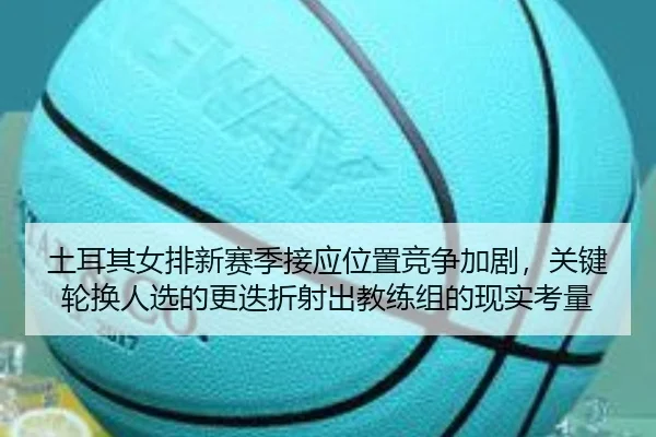 土耳其女排新赛季接应位置竞争加剧，关键轮换人选的更迭折射出教练组的现实考量